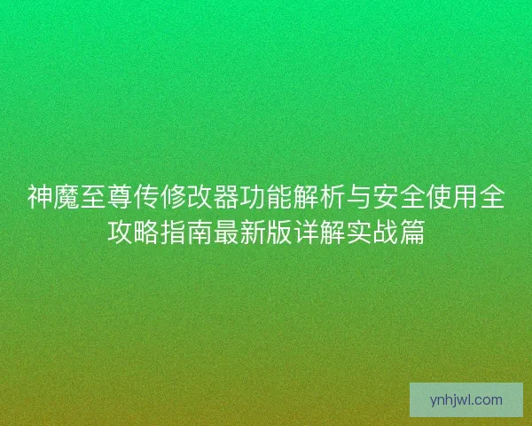 神魔至尊传修改器功能解析与安全使用全攻略指南最新版详解实战篇