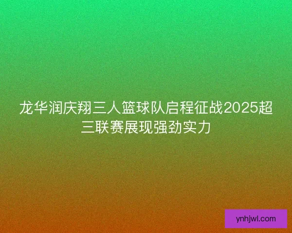 龙华润庆翔三人篮球队启程征战2025超三联赛展现强劲实力