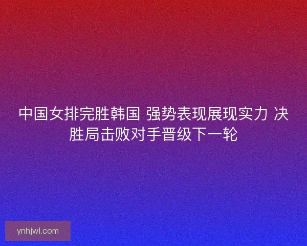 中国女排完胜韩国 强势表现展现实力 决胜局击败对手晋级下一轮