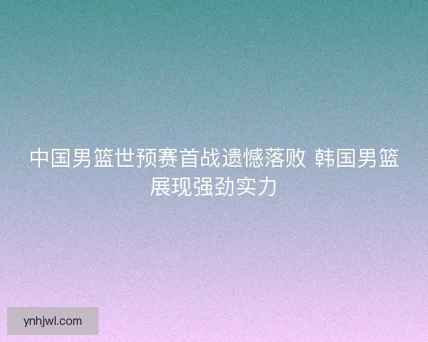 中国男篮世预赛首战遗憾落败 韩国男篮展现强劲实力
