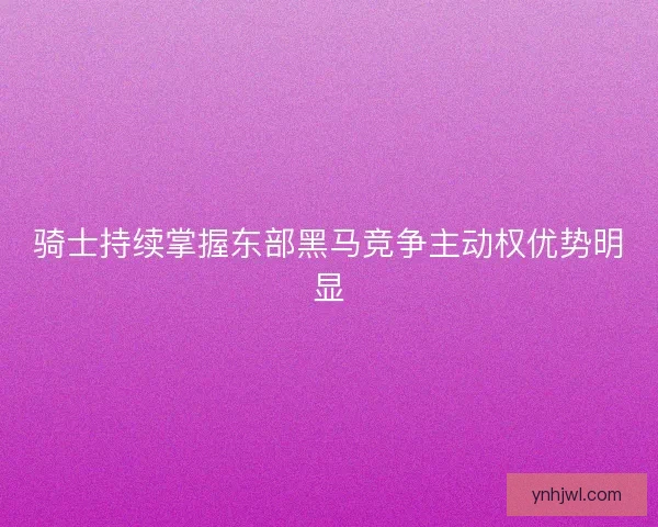 骑士持续掌握东部黑马竞争主动权优势明显