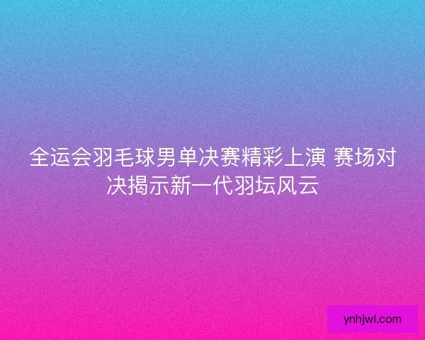 全运会羽毛球男单决赛精彩上演 赛场对决揭示新一代羽坛风云