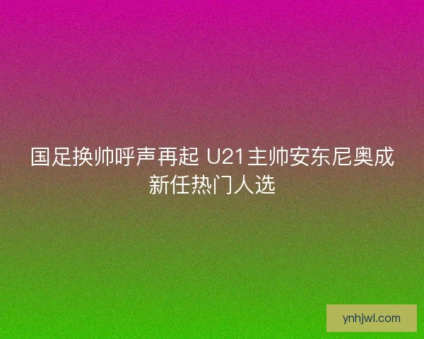 国足换帅呼声再起 U21主帅安东尼奥成新任热门人选